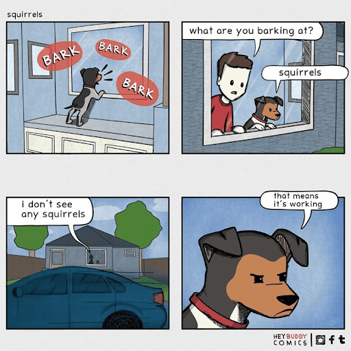 Comic from Hey Buddy Comics. Dog is barking out window. Human joins dog at window and asks "what are you barking at?" Dog replies "squirrels." Human says "I don't see any squirrels." Dog replies "That means it's working."